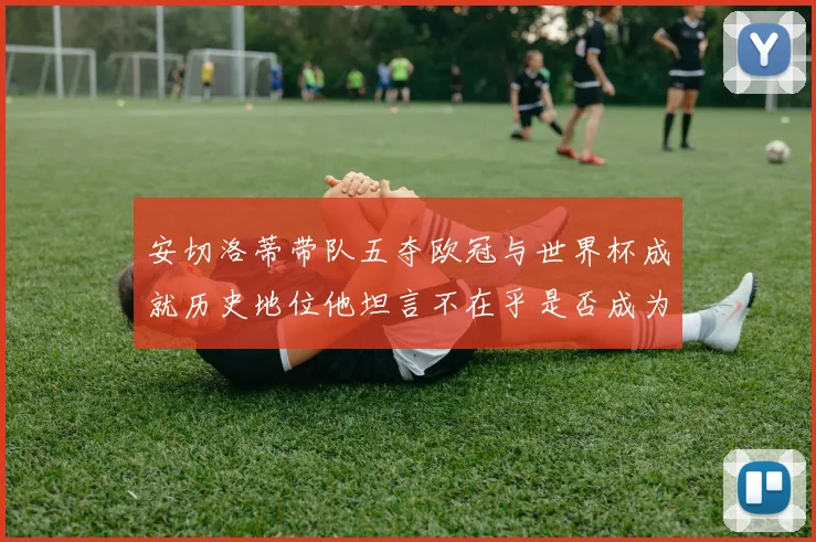 安切洛蒂带队五夺欧冠与世界杯成就历史地位他坦言不在乎是否成为第一人