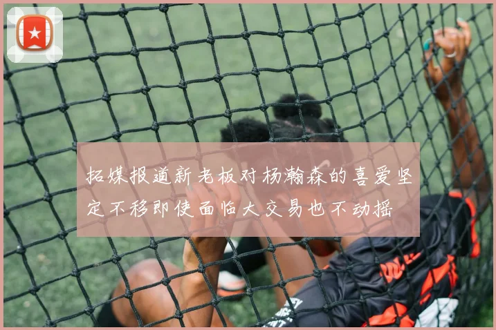 拓媒报道新老板对杨瀚森的喜爱坚定不移即使面临大交易也不动摇