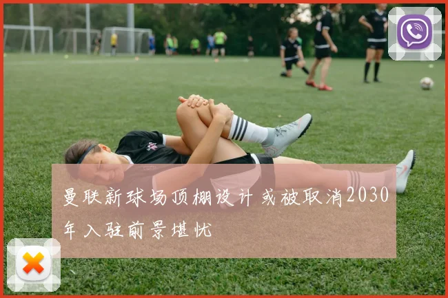 曼联新球场顶棚设计或被取消2030年入驻前景堪忧