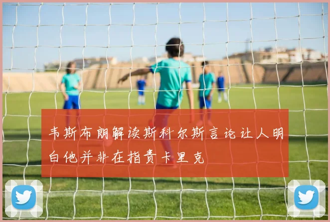 韦斯布朗解读斯科尔斯言论让人明白他并非在指责卡里克