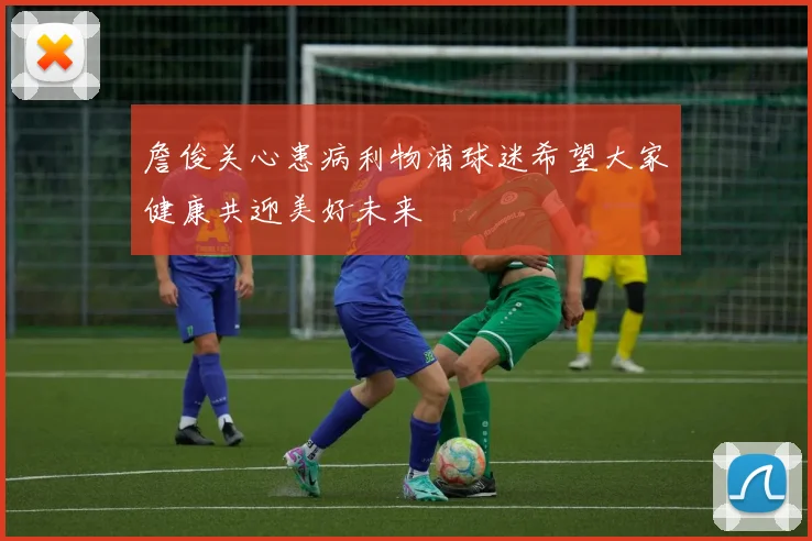詹俊关心患病利物浦球迷希望大家健康共迎美好未来