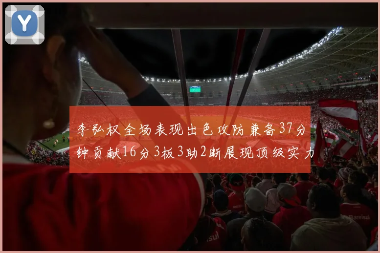李弘权全场表现出色攻防兼备37分钟贡献16分3板3助2断展现顶级实力