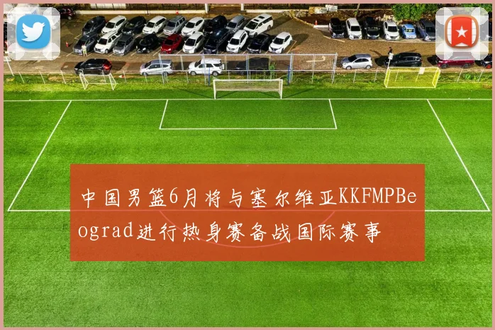 中国男篮6月将与塞尔维亚KKFMPBeograd进行热身赛备战国际赛事