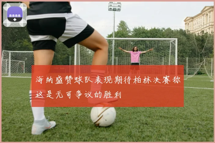 海纳盛赞球队表现期待柏林决赛称这是无可争议的胜利