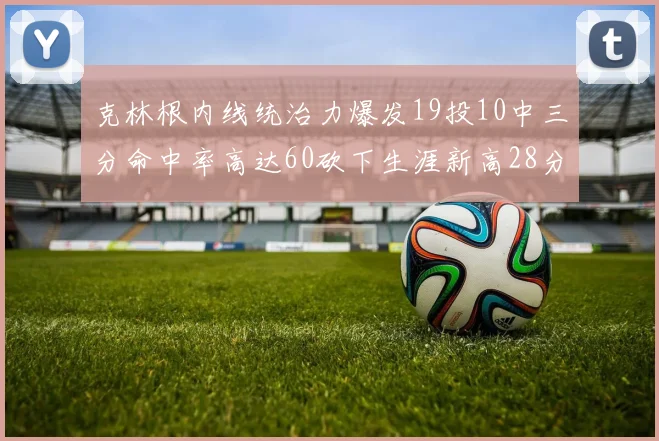 克林根内线统治力爆发19投10中三分命中率高达60砍下生涯新高28分并贡献13个篮板