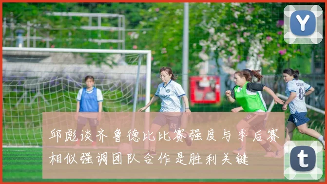 邱彪谈齐鲁德比比赛强度与季后赛相似强调团队合作是胜利关键