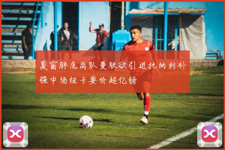 夏窗胖虎离队曼联欲引进托纳利补强中场纽卡要价超亿镑