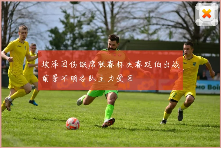 埃泽因伤缺席联赛杯决赛廷伯出战前景不明各队主力受困