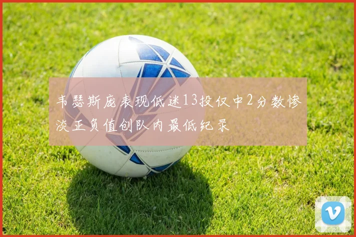 韦瑟斯庞表现低迷13投仅中2分数惨淡正负值创队内最低纪录